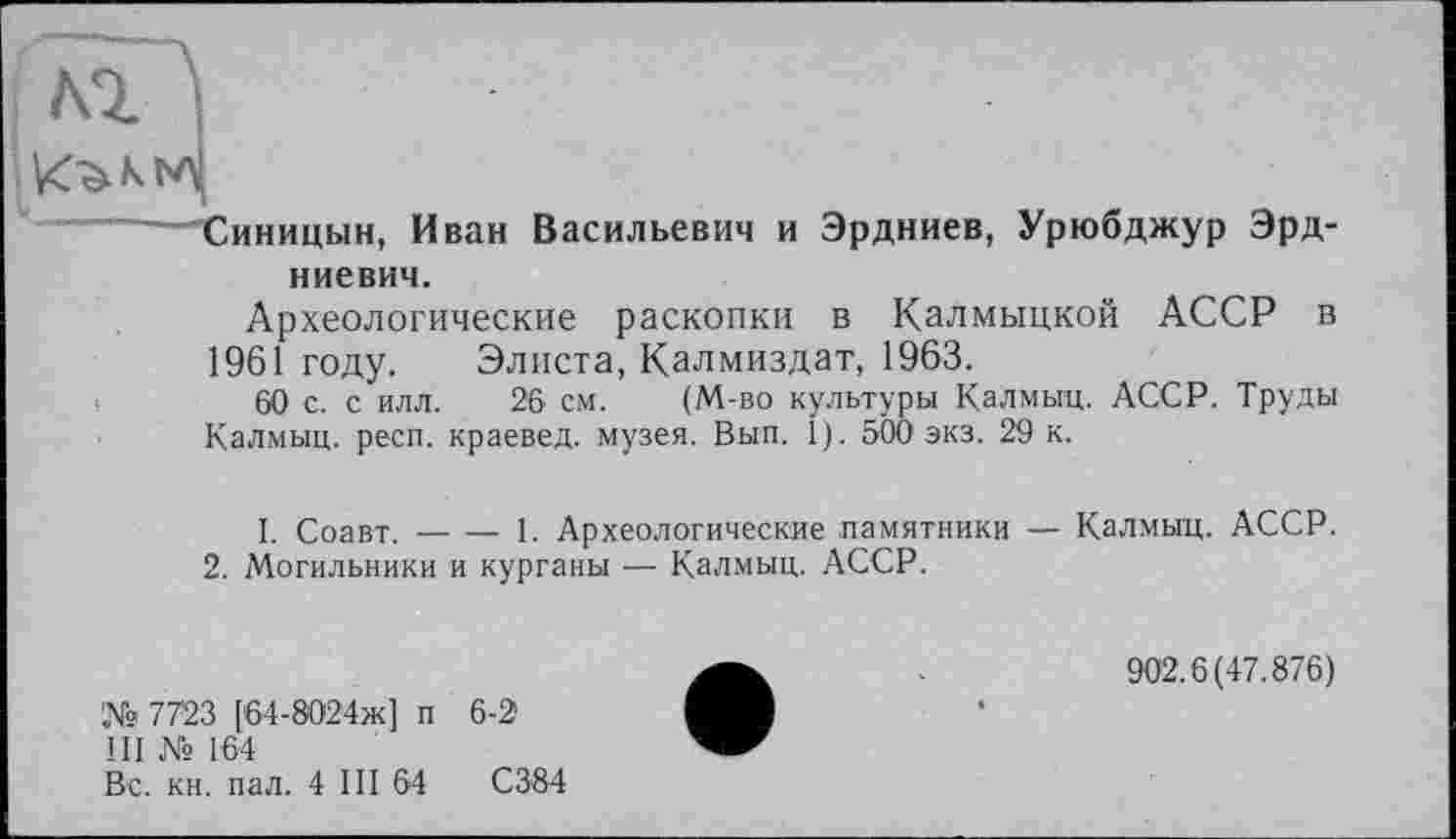 ﻿М ;
Синицын, Иван Васильевич и Эрдниев, Урюбджур Эрд-
ниевич.
Археологические раскопки в Калмыцкой АССР в 1961 году. Элиста, Калмиздат, 1963.
60 с. с илл. 26 см. (М-во культуры Калмыц. АССР. Труды Калмыц. респ. краевед, музея. Вып. I). 500 экз. 29 к.
I. Соавт.----1. Археологические памятники — Калмыц. АССР.
2. Могильники и курганы — Калмыц. АССР.
№ 7723 [64-8024ж] п 6-2
III № 164
Вс. кн. пал. 4 III 64	С384
902.6(47.876)